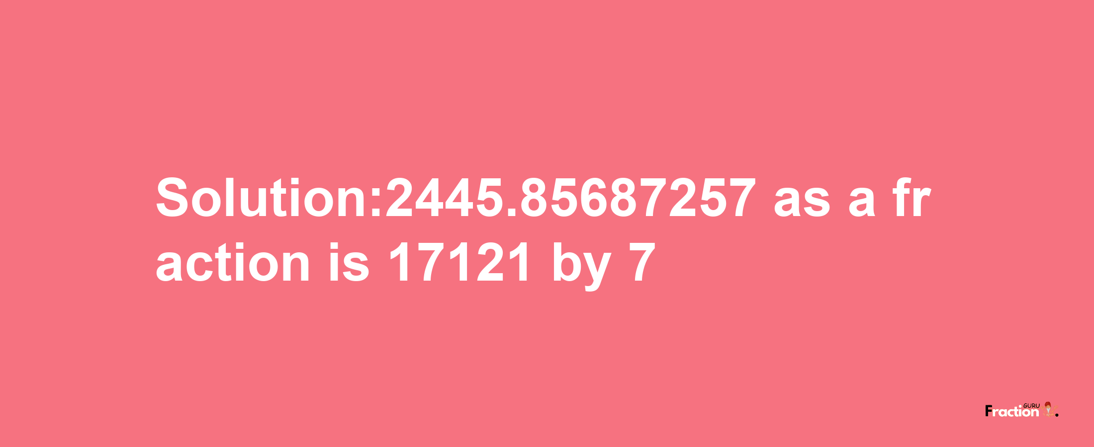 Solution:2445.85687257 as a fraction is 17121/7