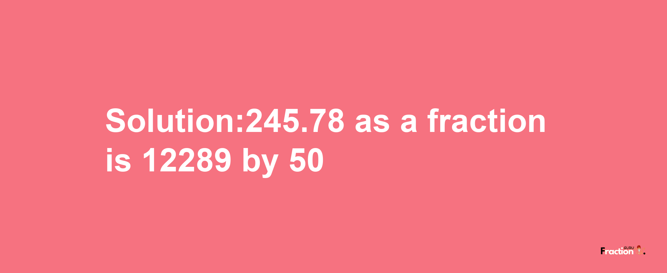 Solution:245.78 as a fraction is 12289/50