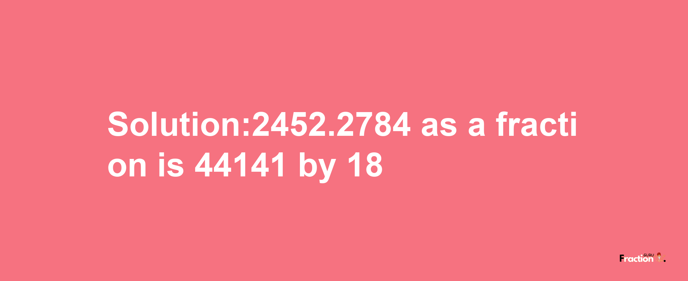 Solution:2452.2784 as a fraction is 44141/18