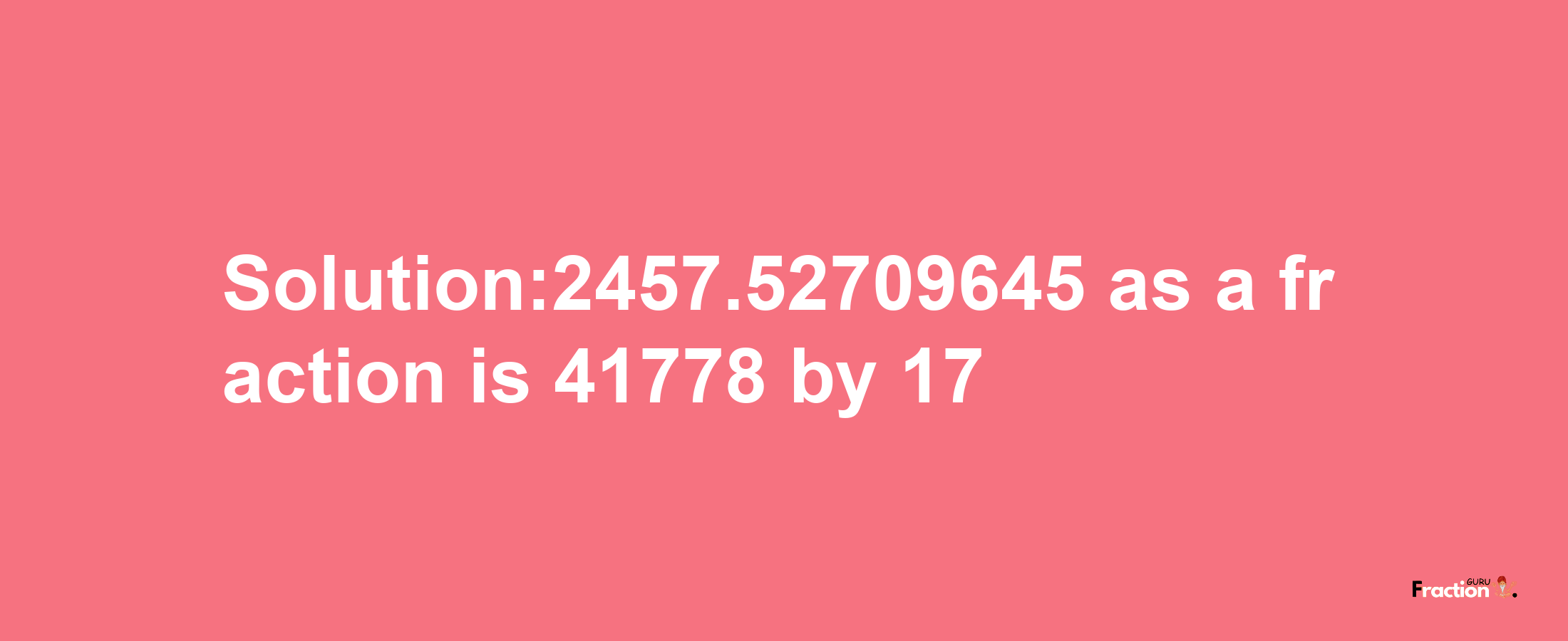 Solution:2457.52709645 as a fraction is 41778/17