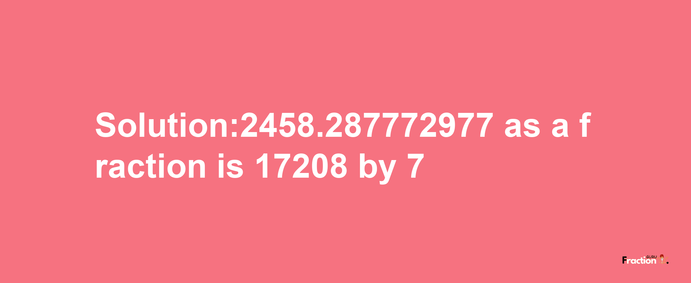 Solution:2458.287772977 as a fraction is 17208/7