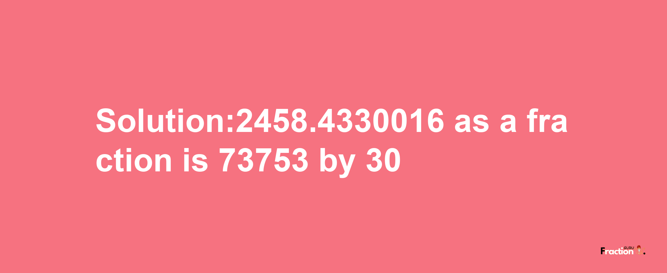 Solution:2458.4330016 as a fraction is 73753/30