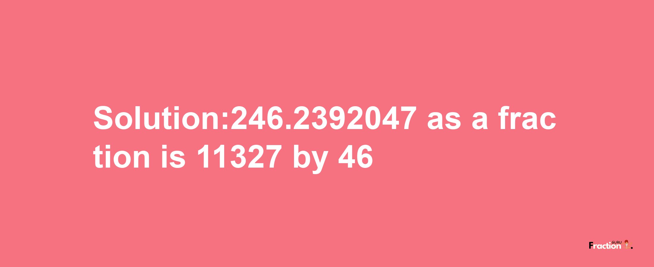 Solution:246.2392047 as a fraction is 11327/46