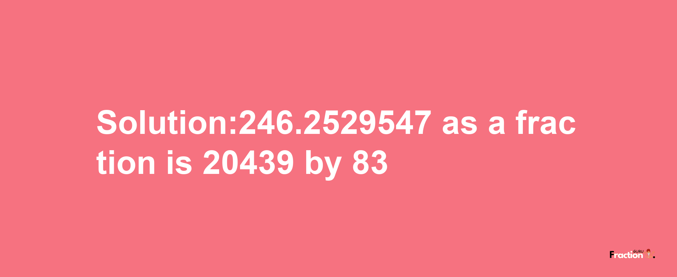 Solution:246.2529547 as a fraction is 20439/83