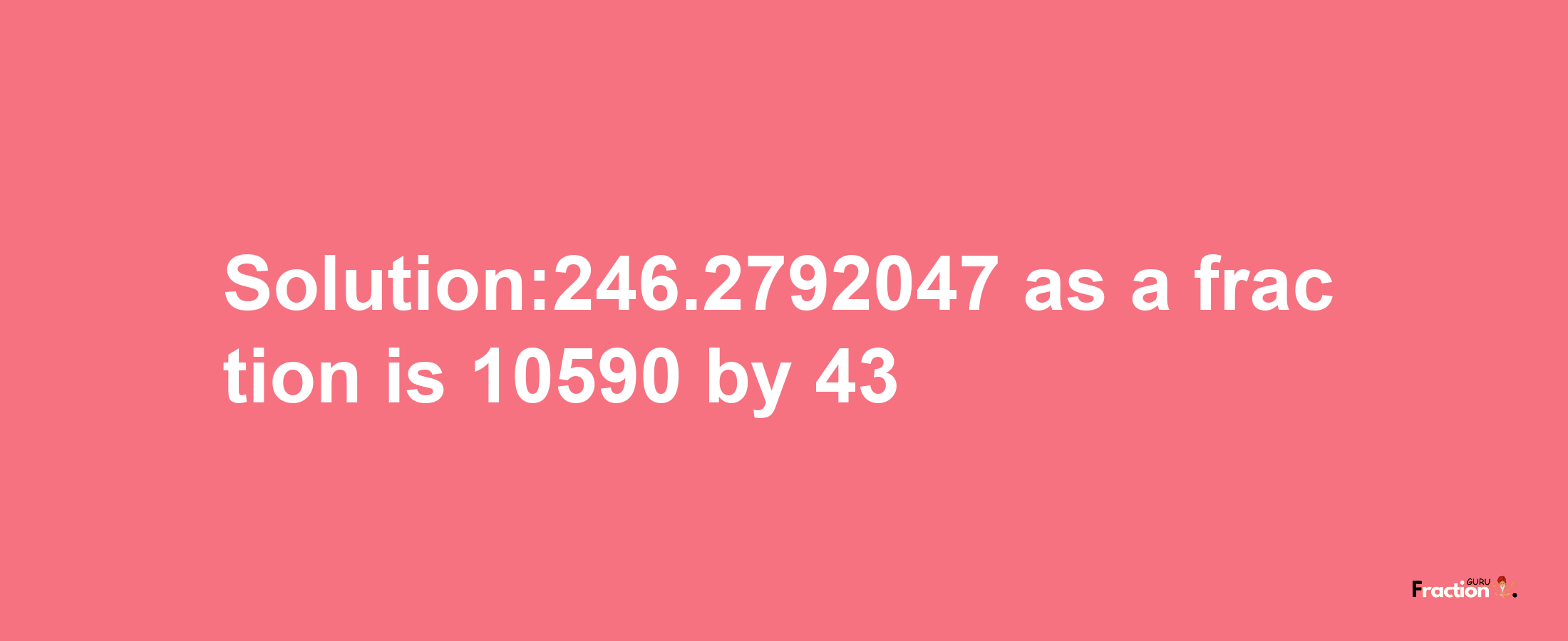 Solution:246.2792047 as a fraction is 10590/43