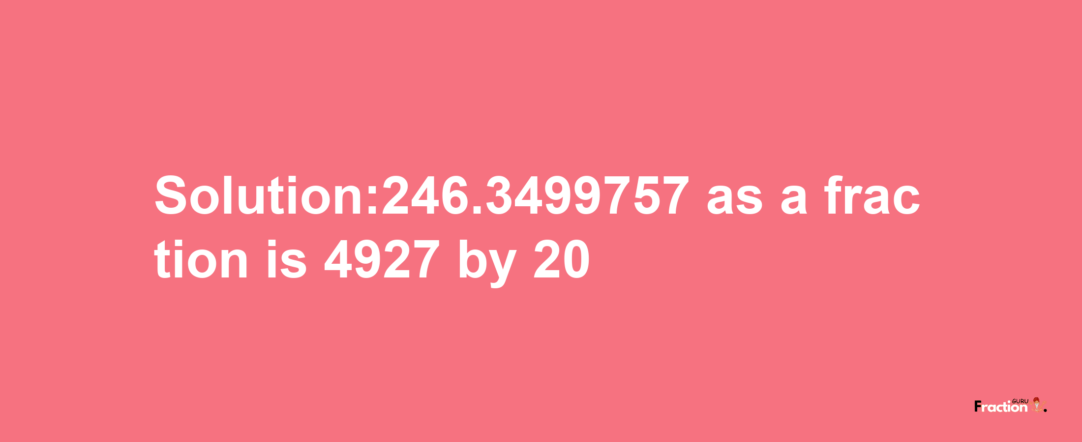 Solution:246.3499757 as a fraction is 4927/20