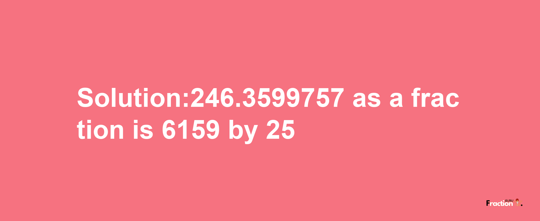 Solution:246.3599757 as a fraction is 6159/25