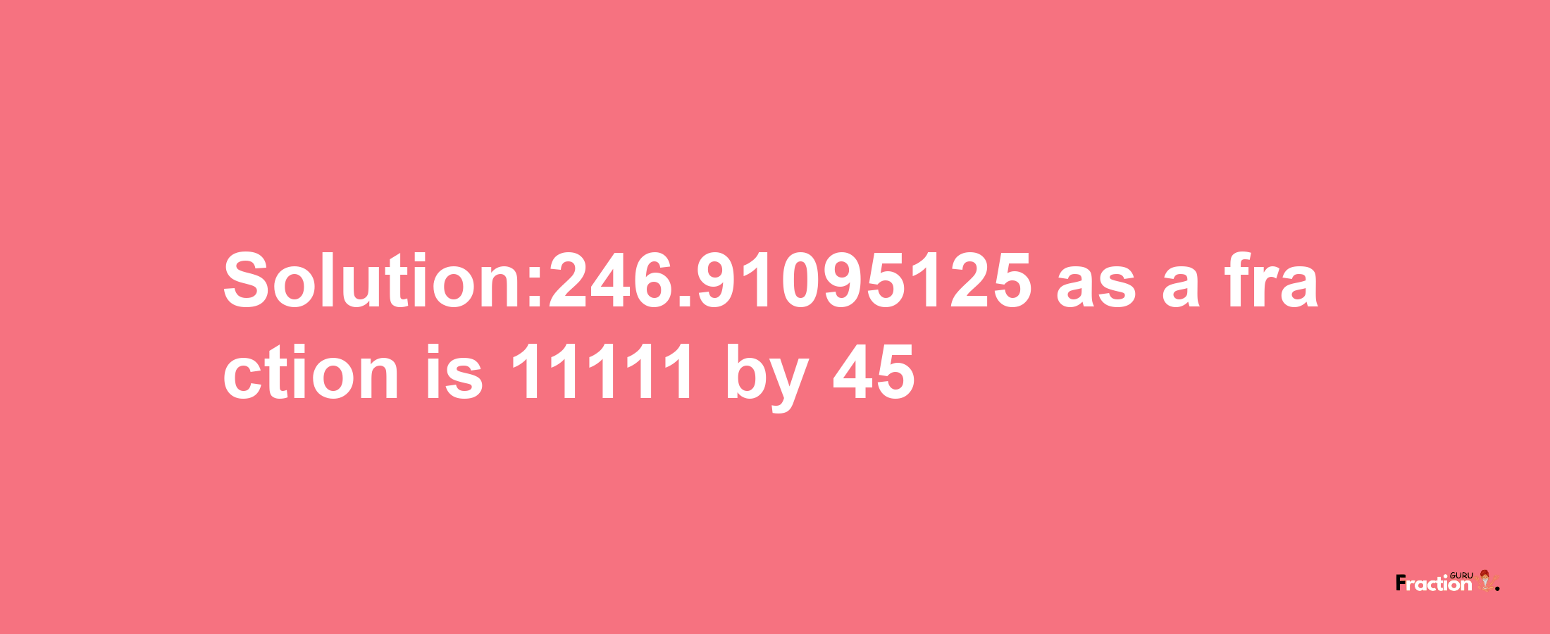 Solution:246.91095125 as a fraction is 11111/45