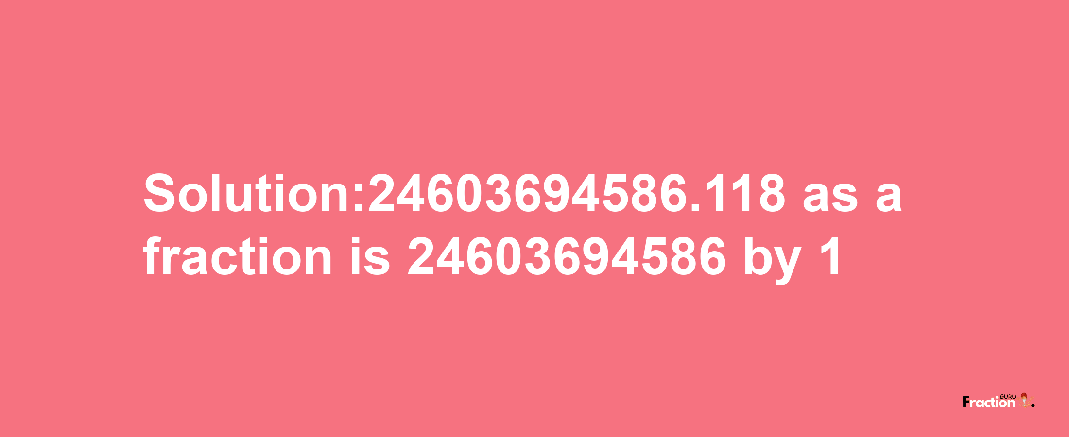 Solution:24603694586.118 as a fraction is 24603694586/1