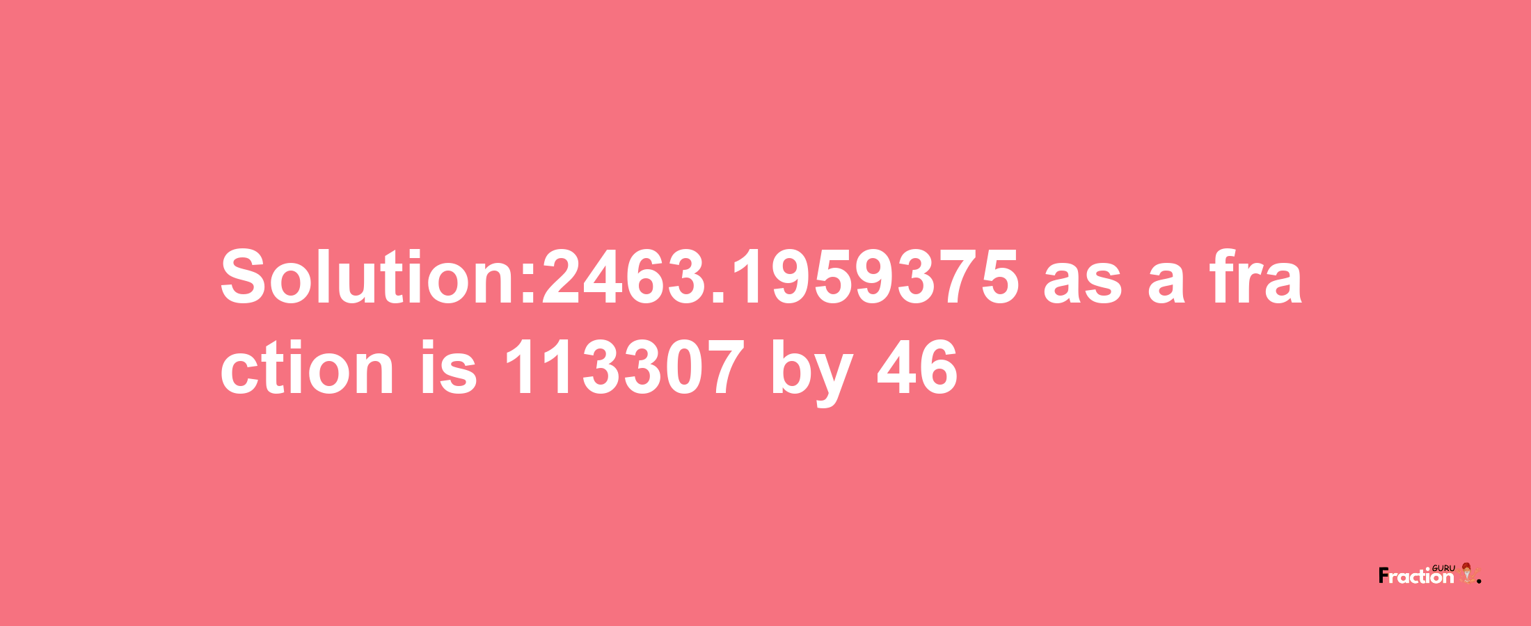 Solution:2463.1959375 as a fraction is 113307/46