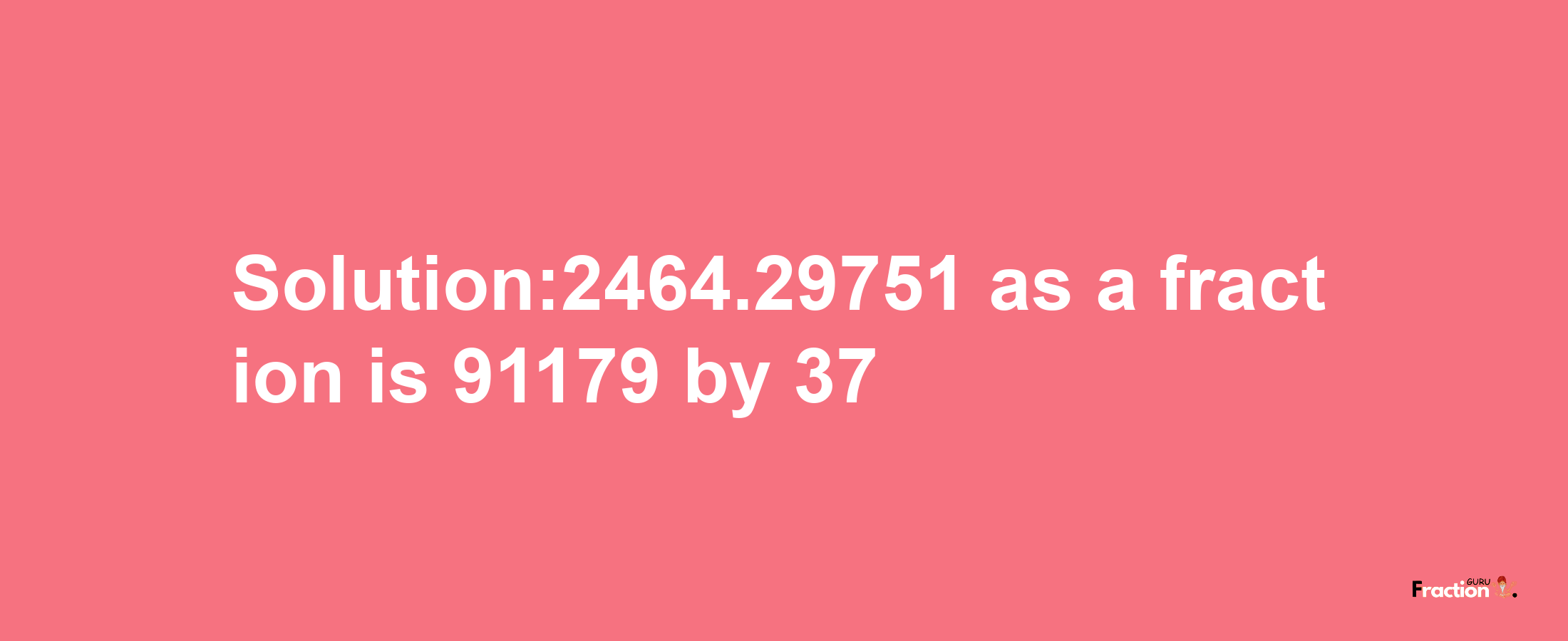 Solution:2464.29751 as a fraction is 91179/37