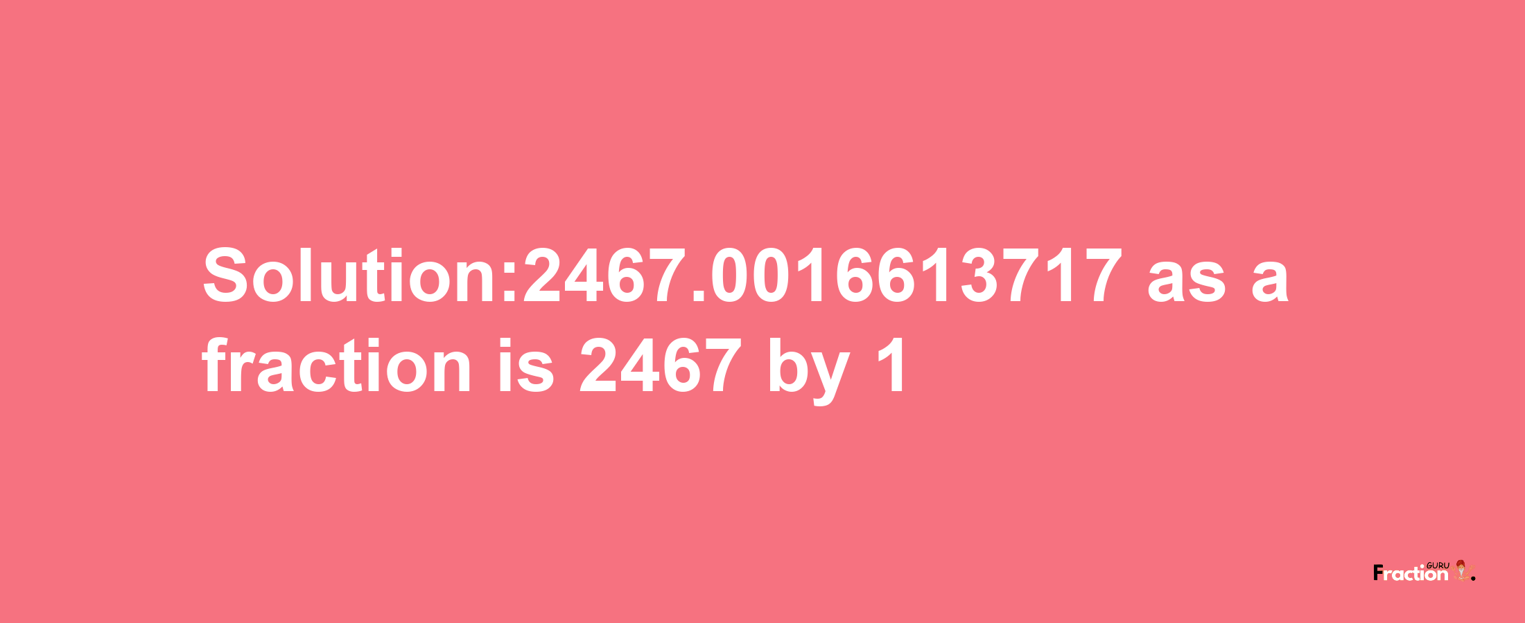 Solution:2467.0016613717 as a fraction is 2467/1