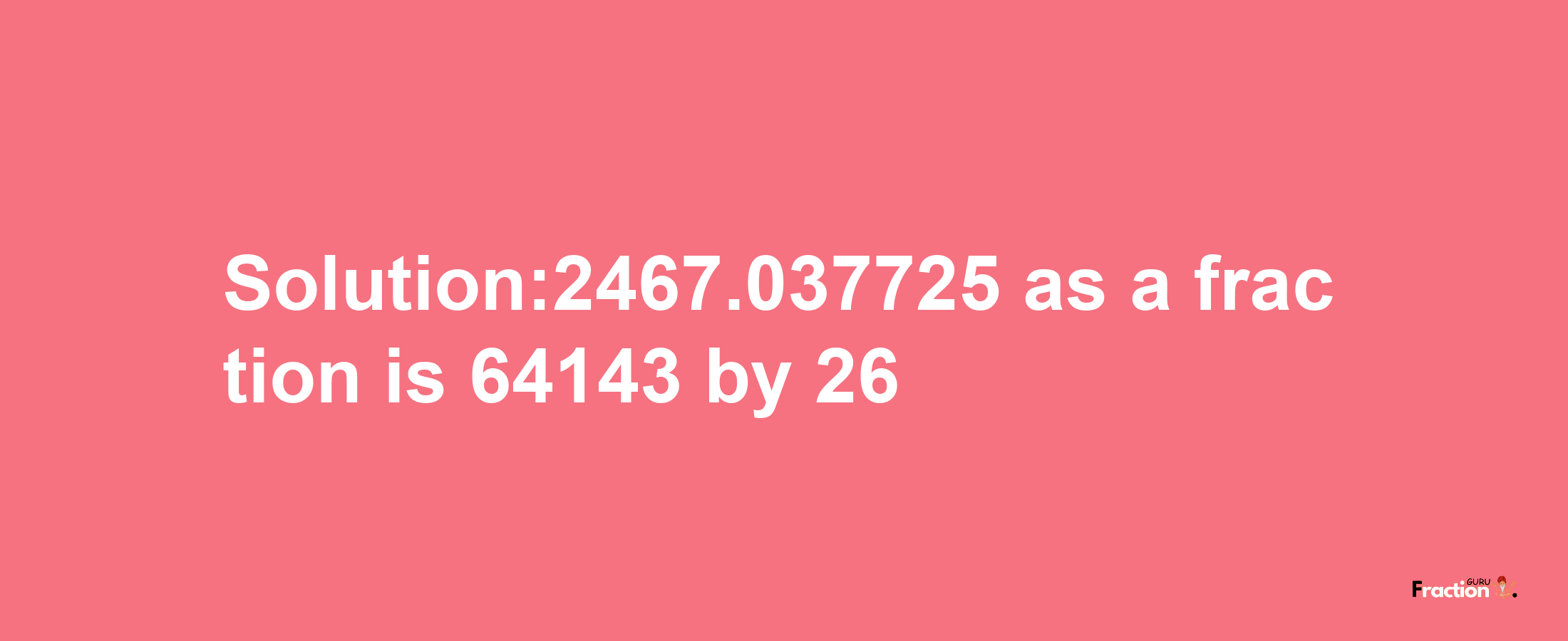 Solution:2467.037725 as a fraction is 64143/26