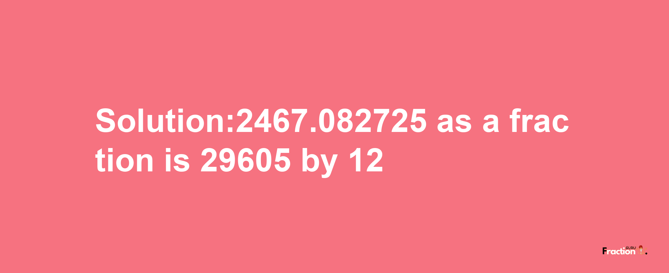 Solution:2467.082725 as a fraction is 29605/12