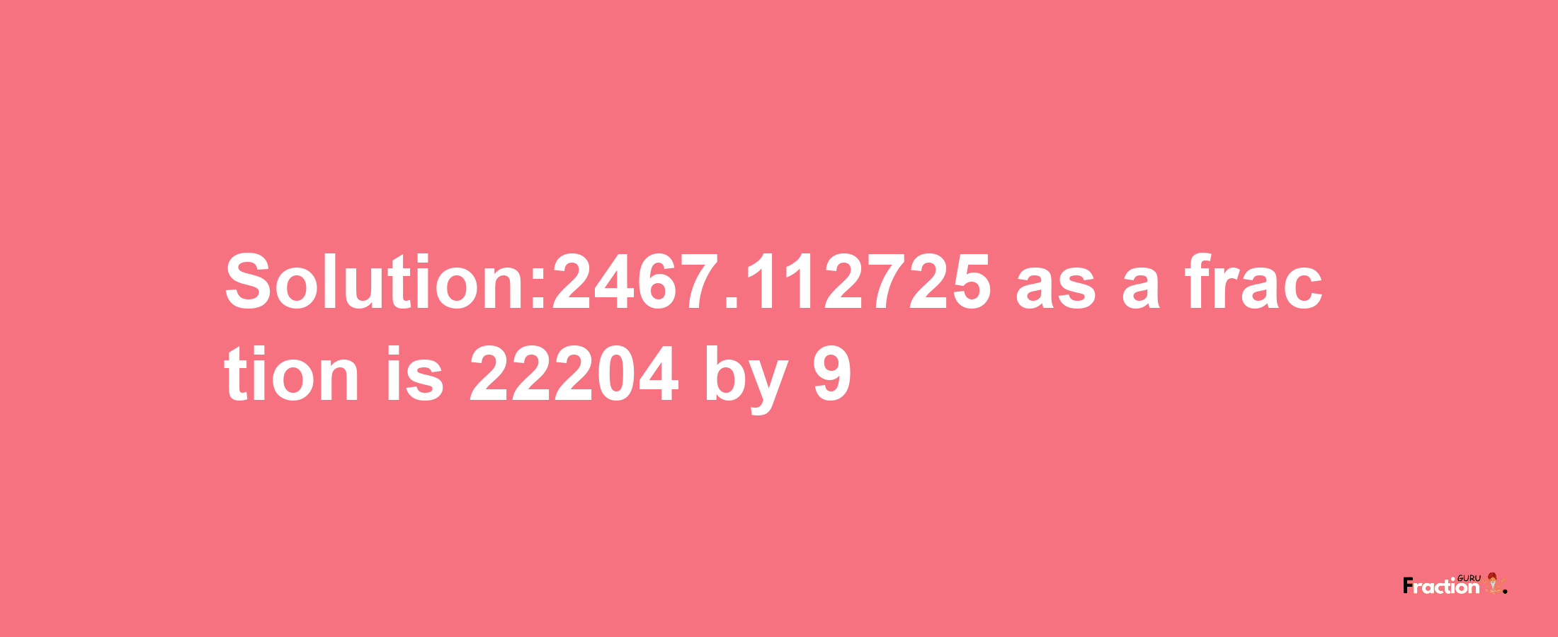 Solution:2467.112725 as a fraction is 22204/9