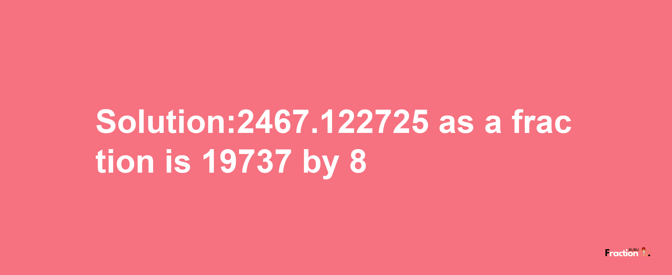 Solution:2467.122725 as a fraction is 19737/8