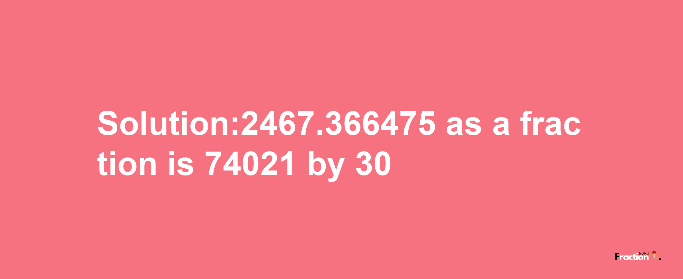 Solution:2467.366475 as a fraction is 74021/30