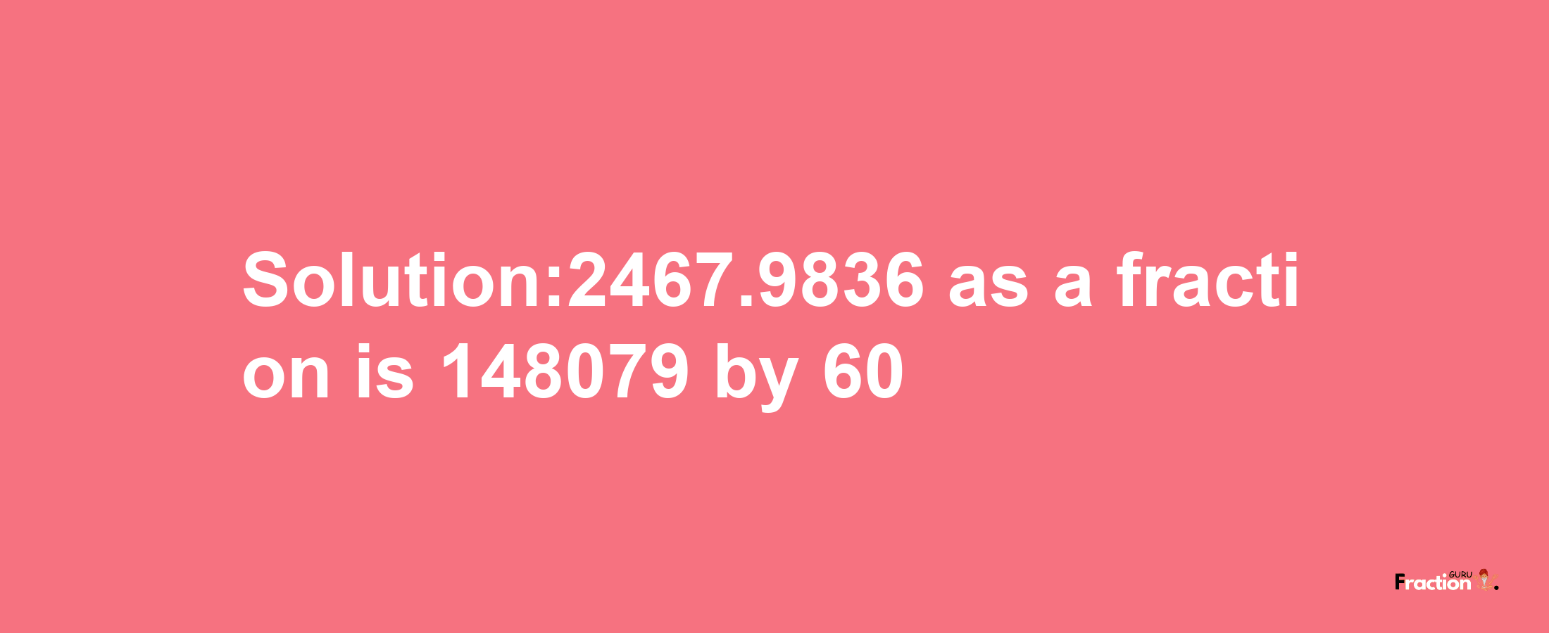 Solution:2467.9836 as a fraction is 148079/60