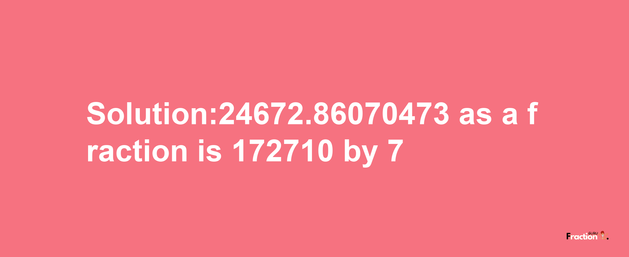 Solution:24672.86070473 as a fraction is 172710/7