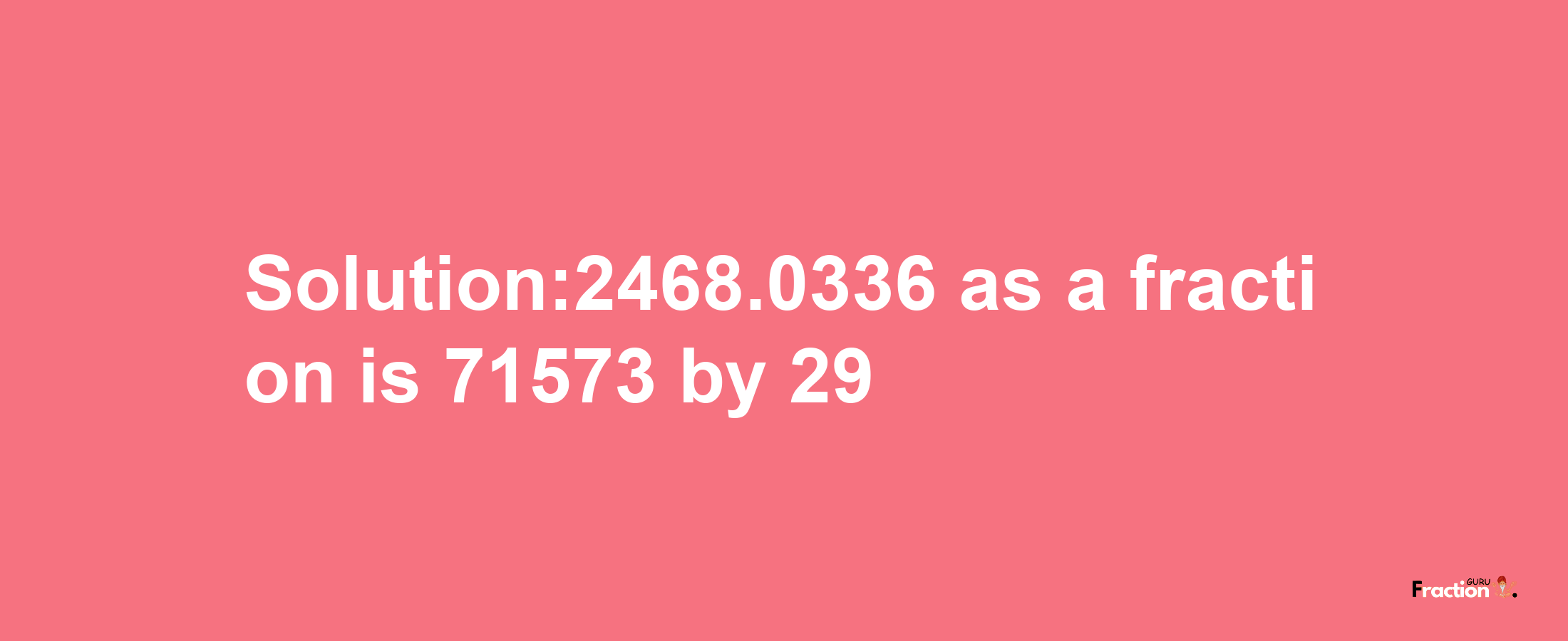 Solution:2468.0336 as a fraction is 71573/29