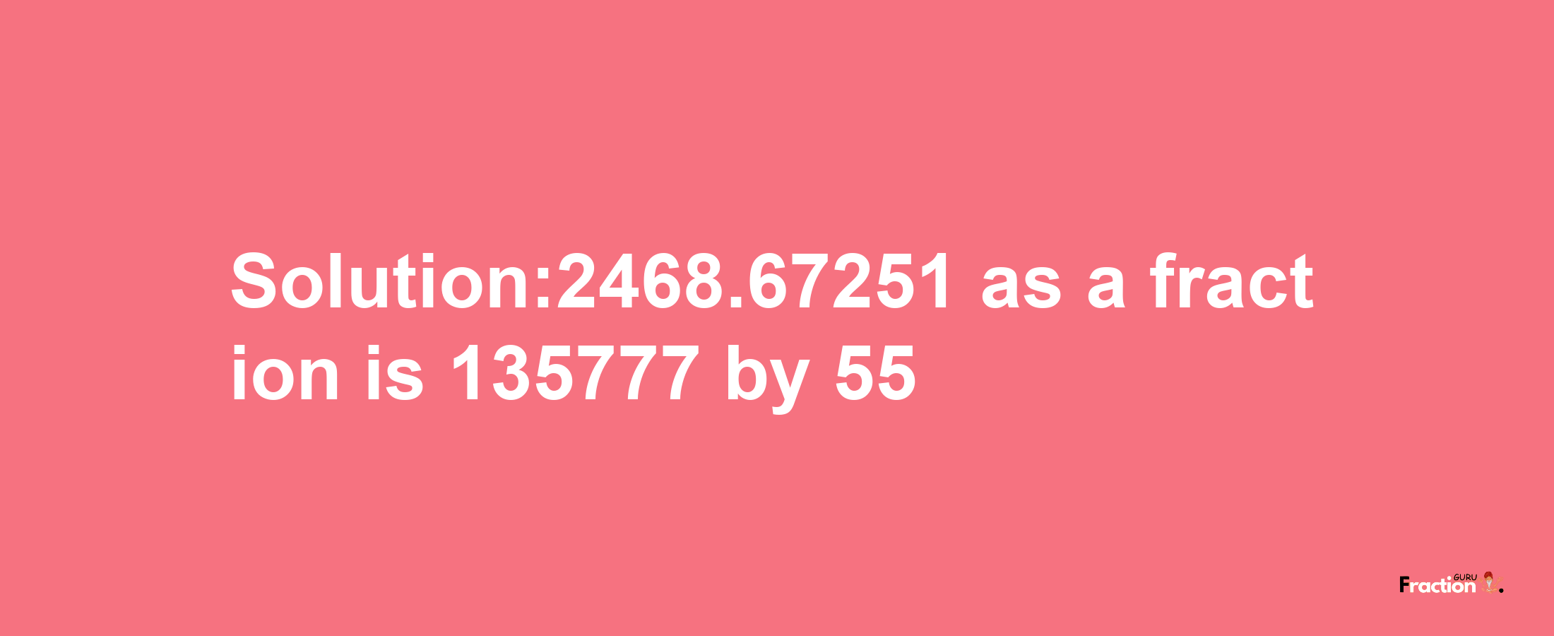 Solution:2468.67251 as a fraction is 135777/55