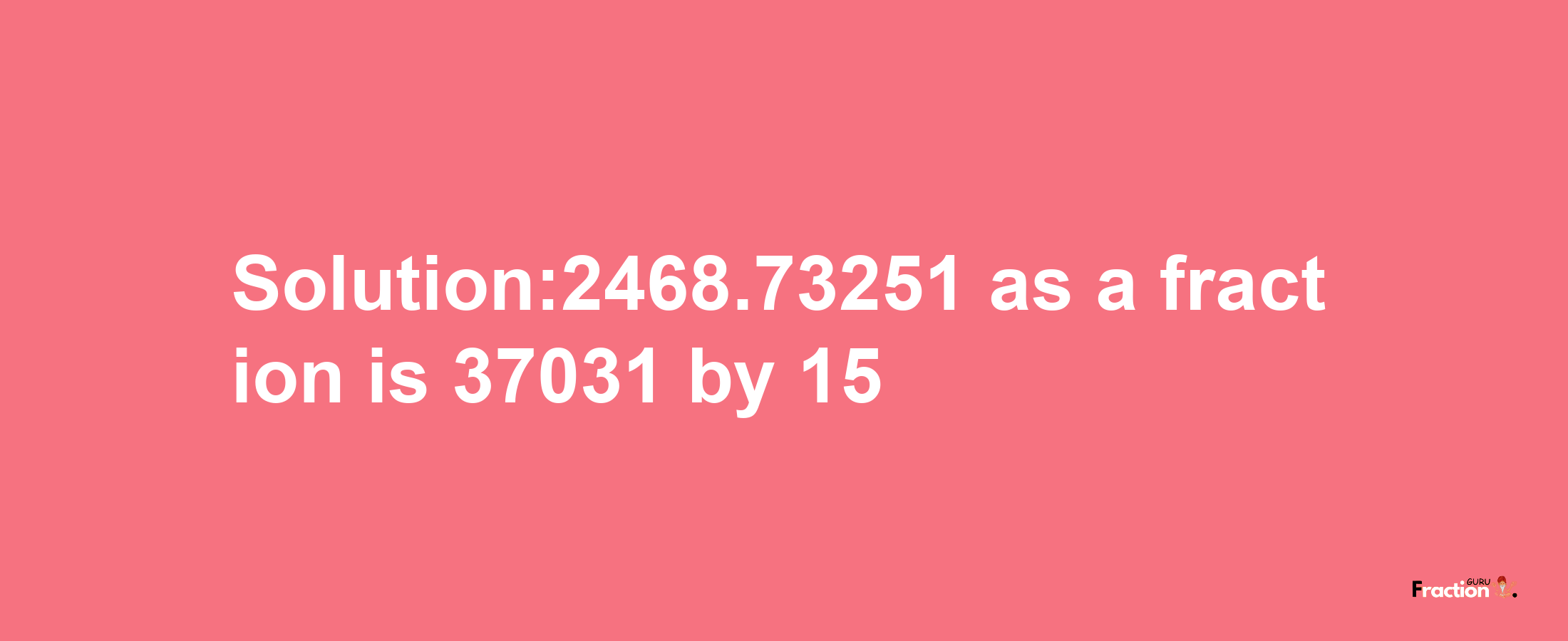 Solution:2468.73251 as a fraction is 37031/15