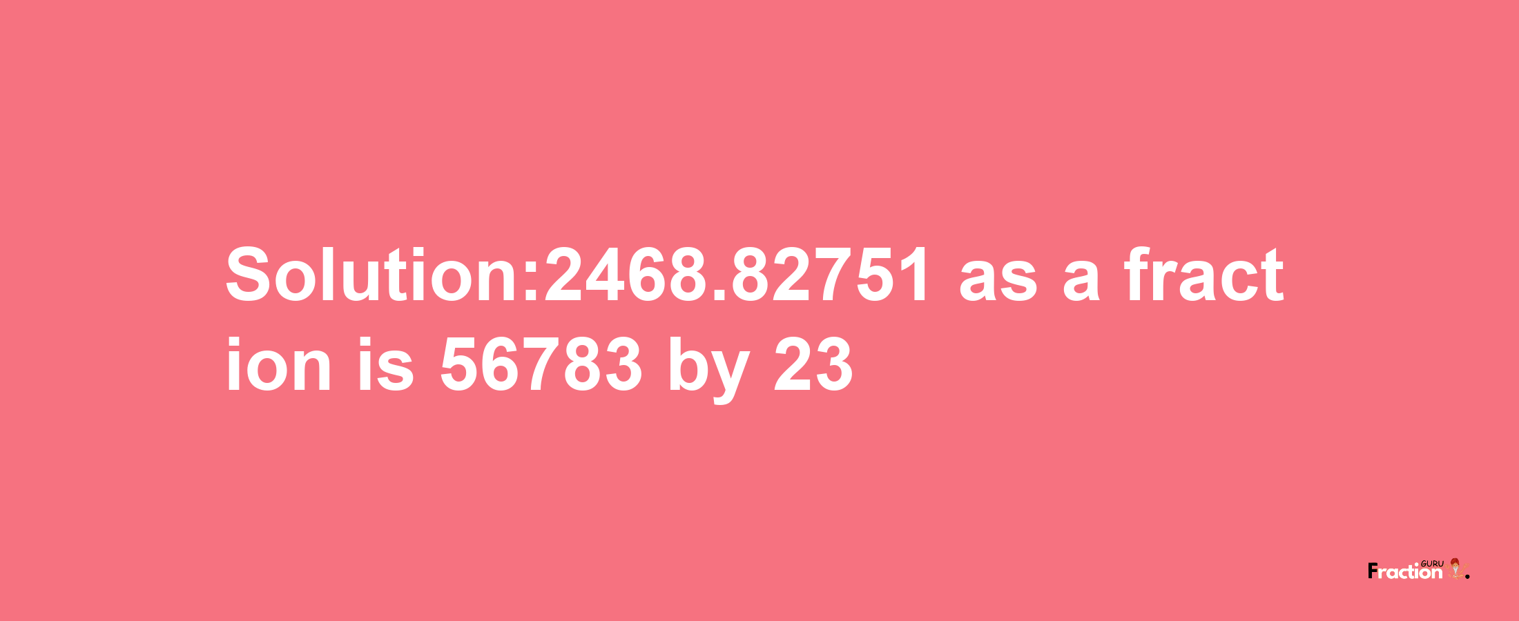 Solution:2468.82751 as a fraction is 56783/23