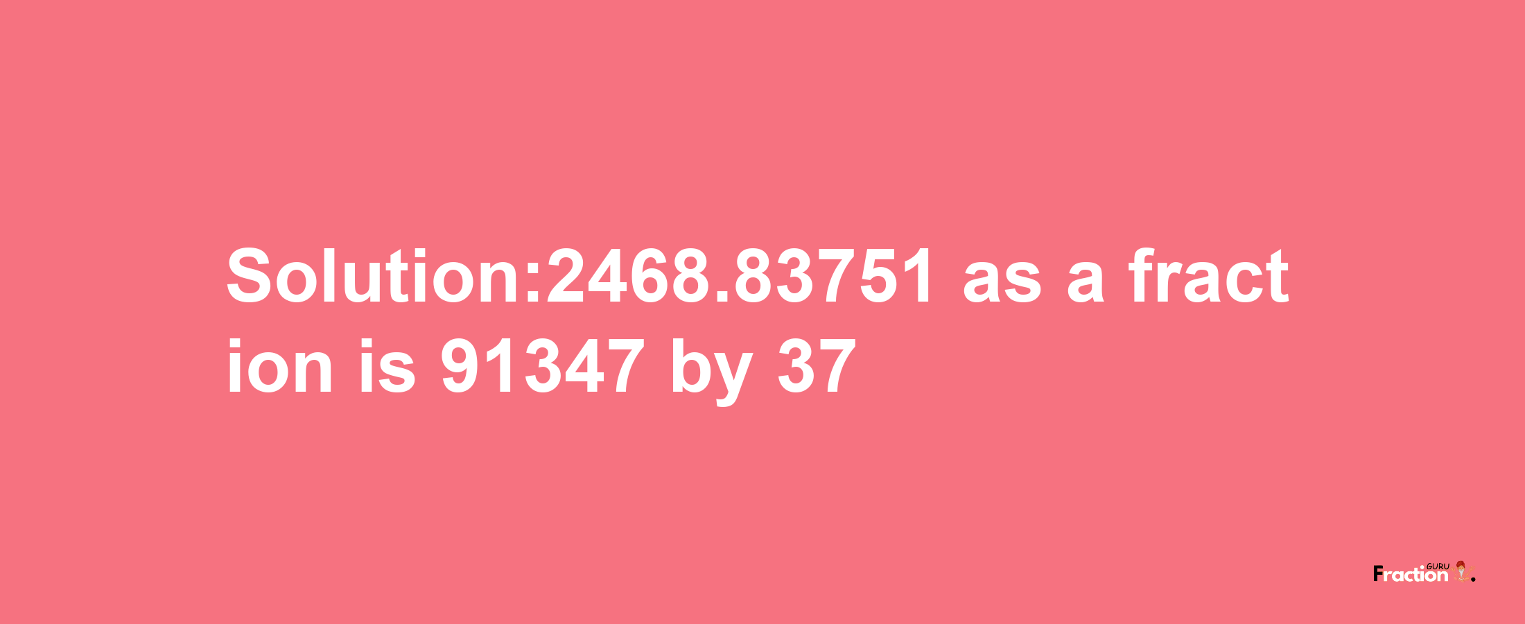 Solution:2468.83751 as a fraction is 91347/37