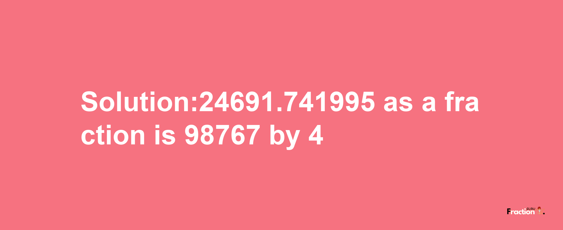 Solution:24691.741995 as a fraction is 98767/4