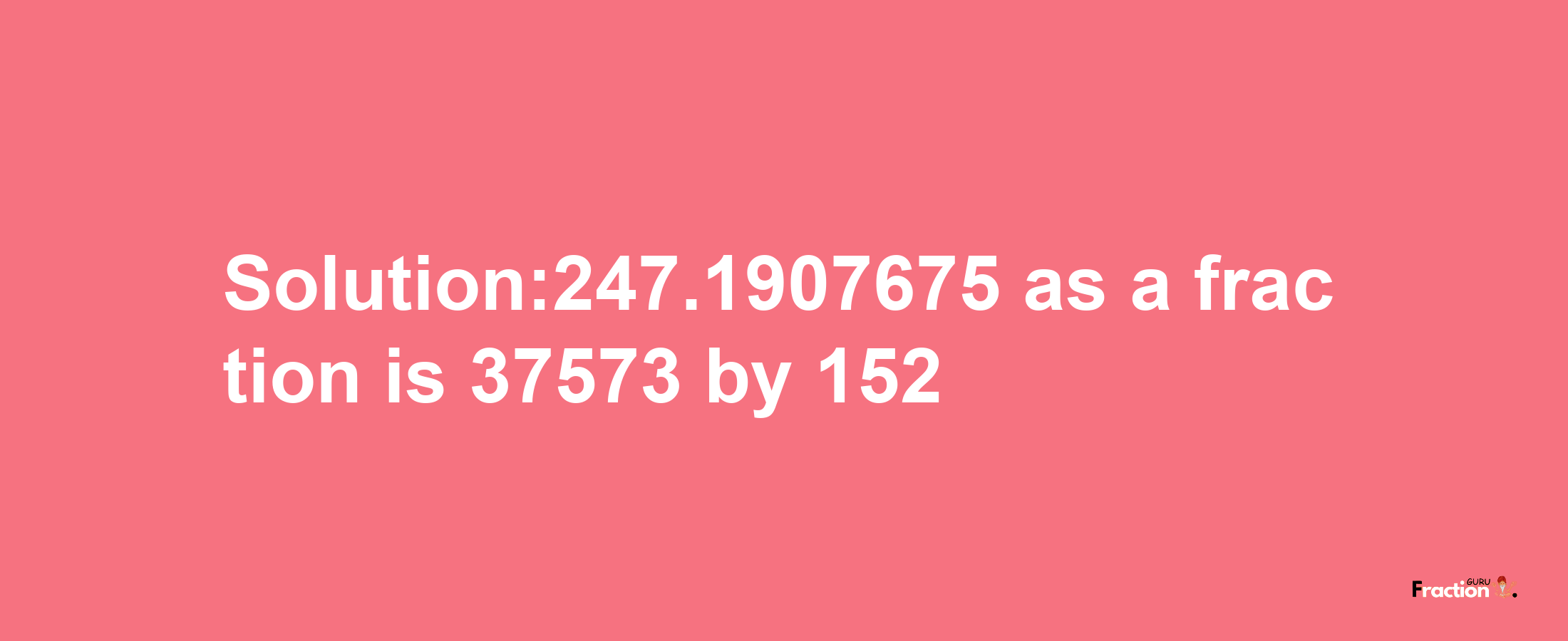 Solution:247.1907675 as a fraction is 37573/152