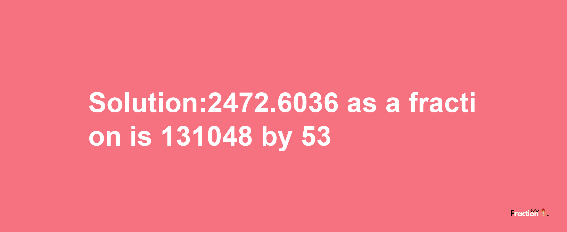 Solution:2472.6036 as a fraction is 131048/53