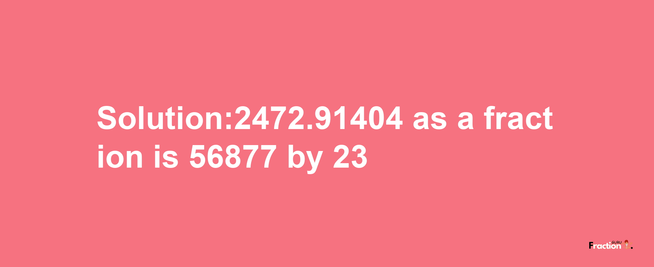 Solution:2472.91404 as a fraction is 56877/23