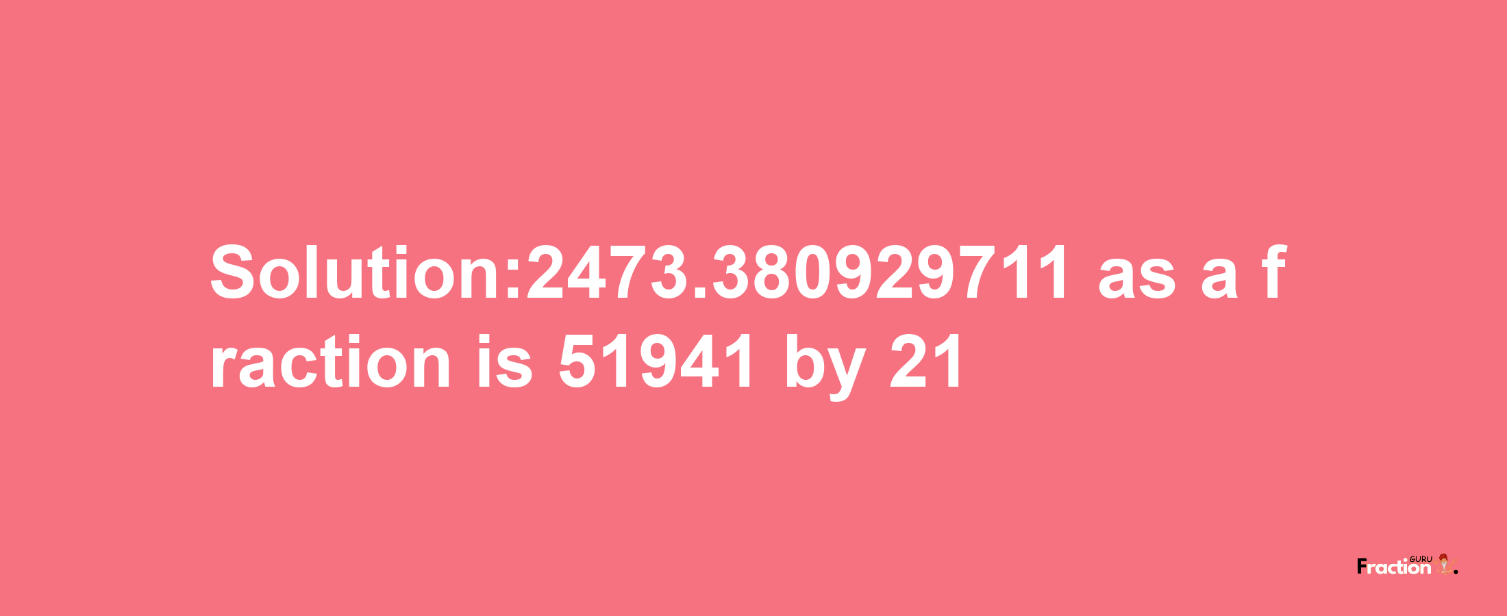 Solution:2473.380929711 as a fraction is 51941/21