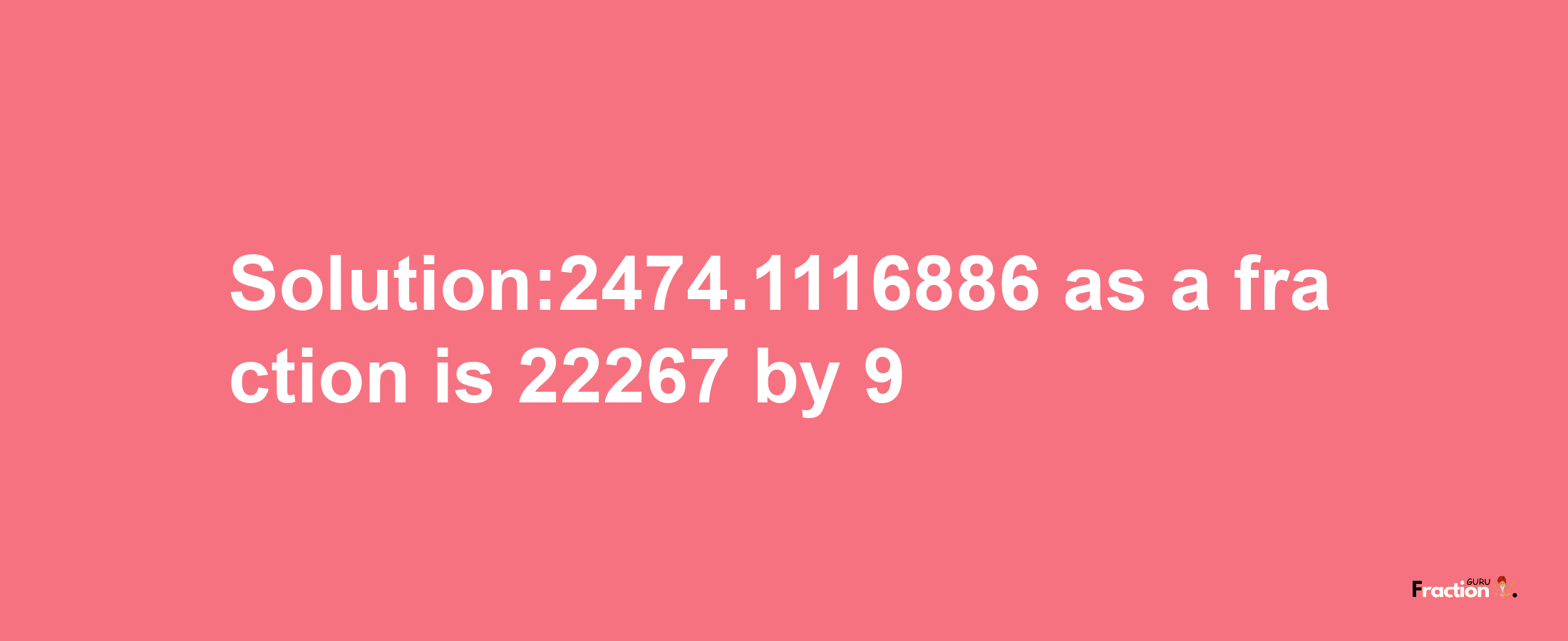 Solution:2474.1116886 as a fraction is 22267/9