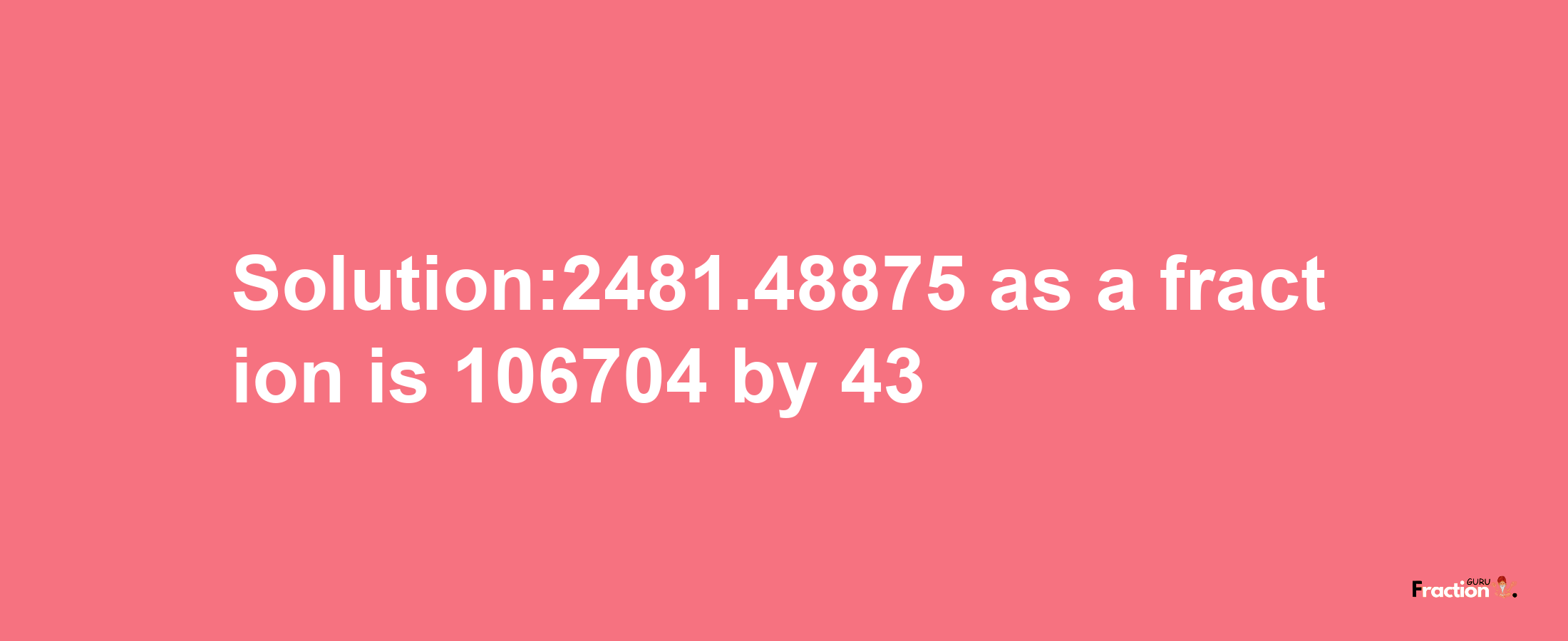 Solution:2481.48875 as a fraction is 106704/43