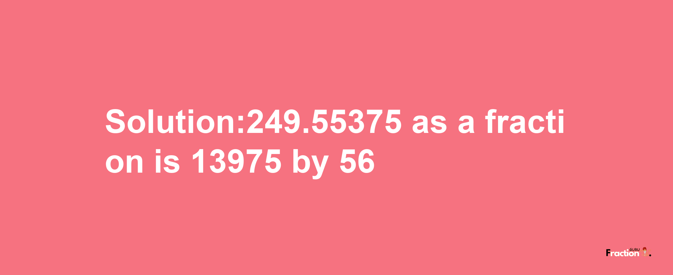 Solution:249.55375 as a fraction is 13975/56