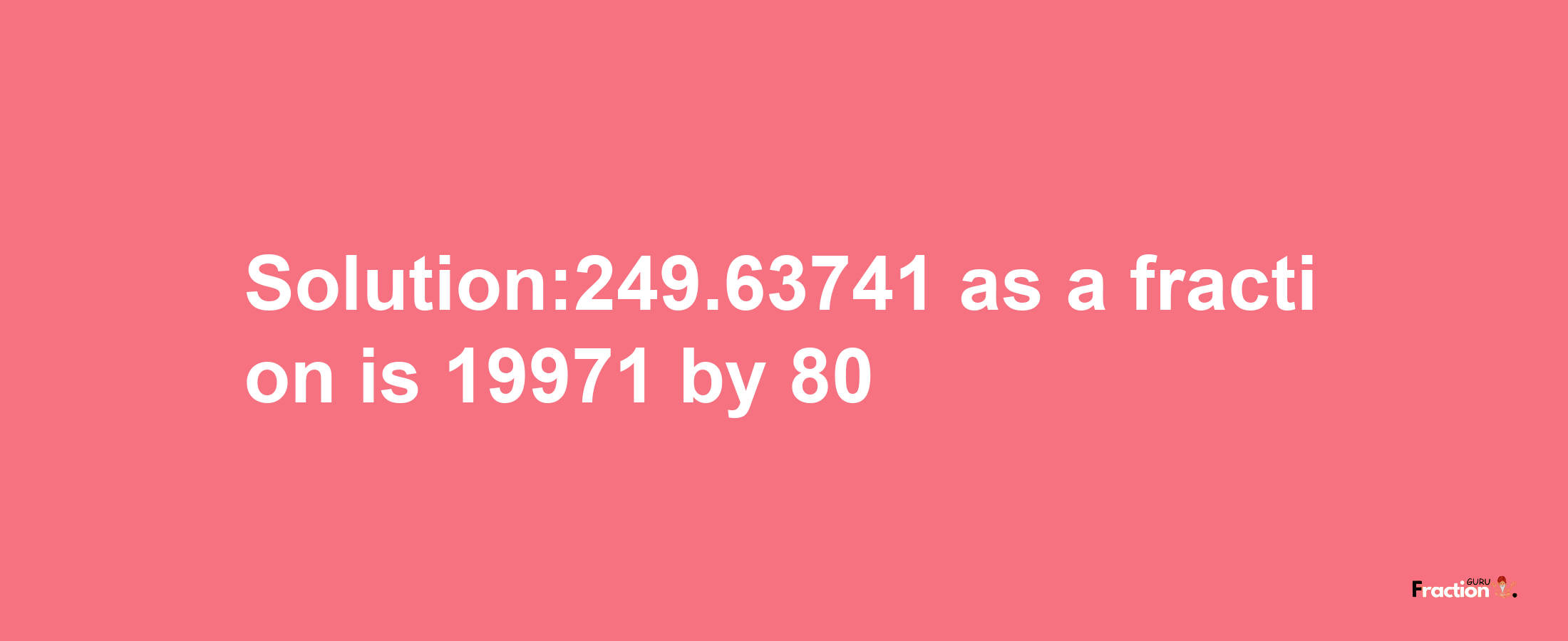 Solution:249.63741 as a fraction is 19971/80