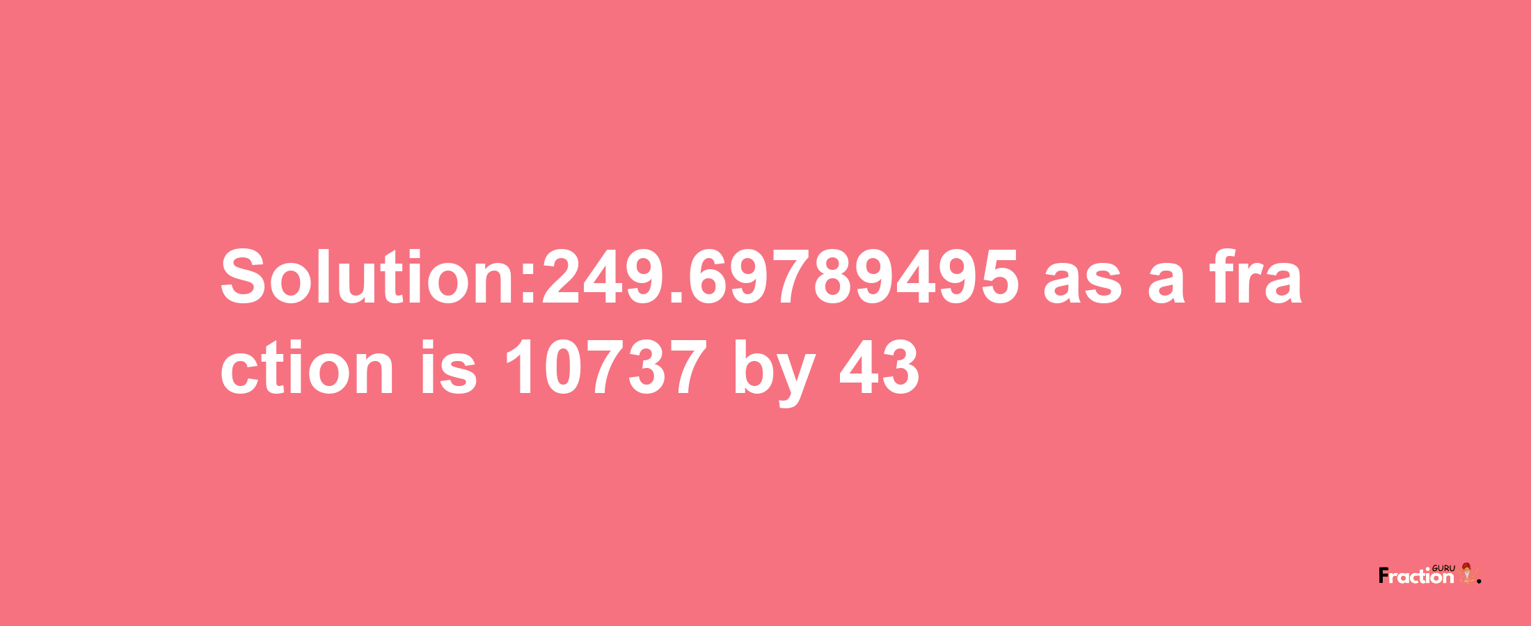 Solution:249.69789495 as a fraction is 10737/43