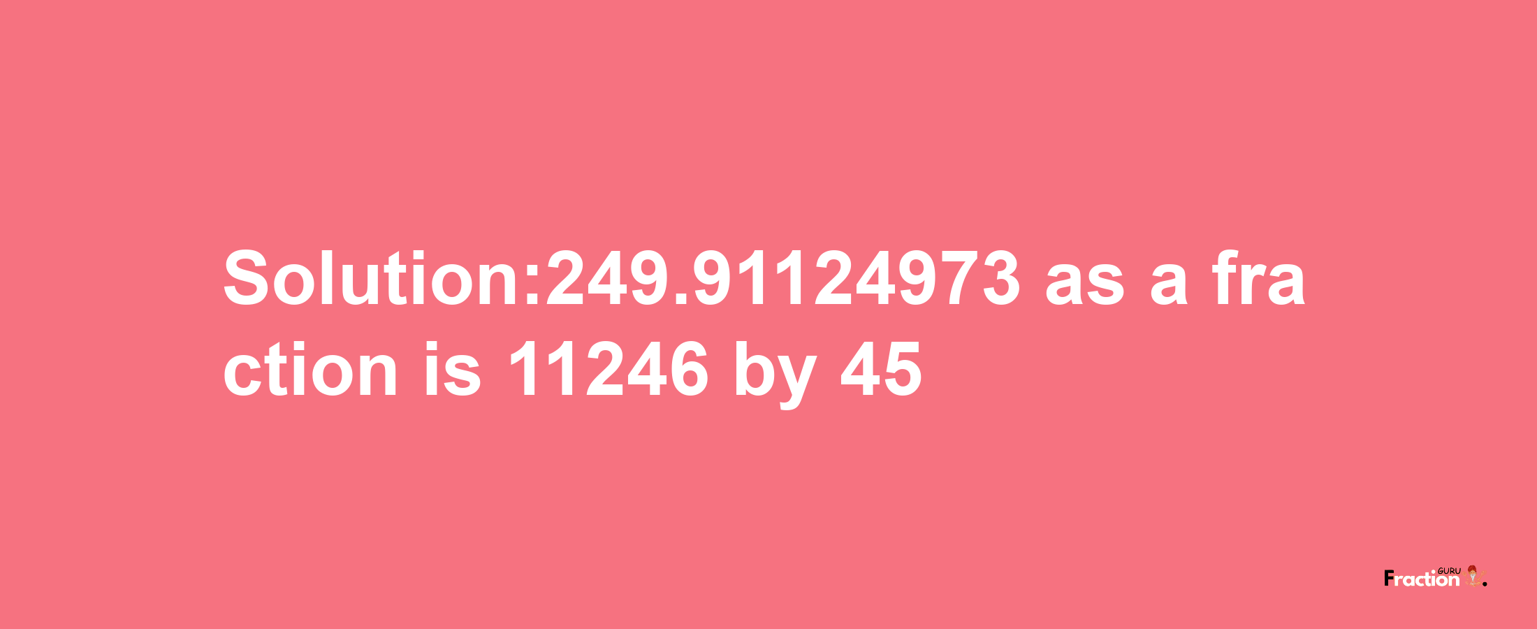 Solution:249.91124973 as a fraction is 11246/45