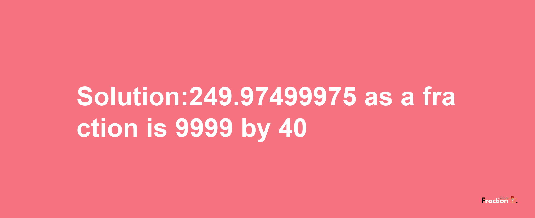 Solution:249.97499975 as a fraction is 9999/40