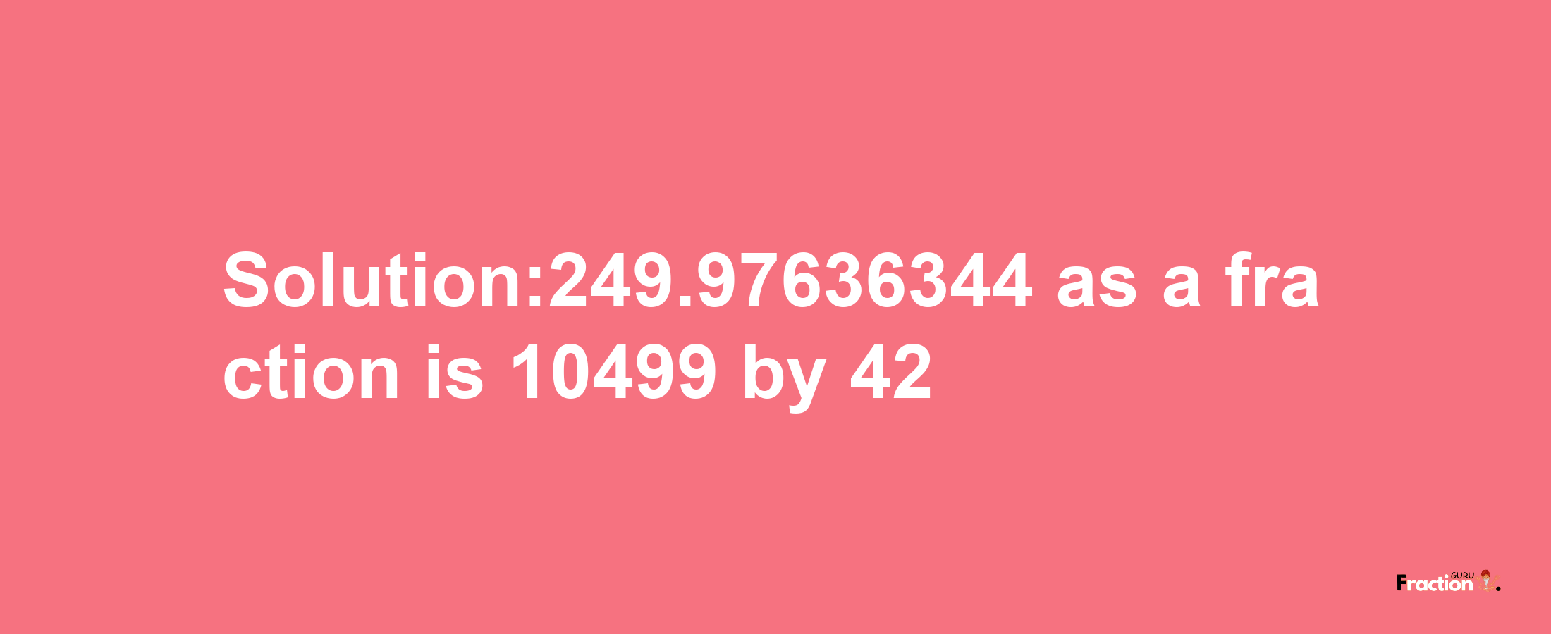 Solution:249.97636344 as a fraction is 10499/42