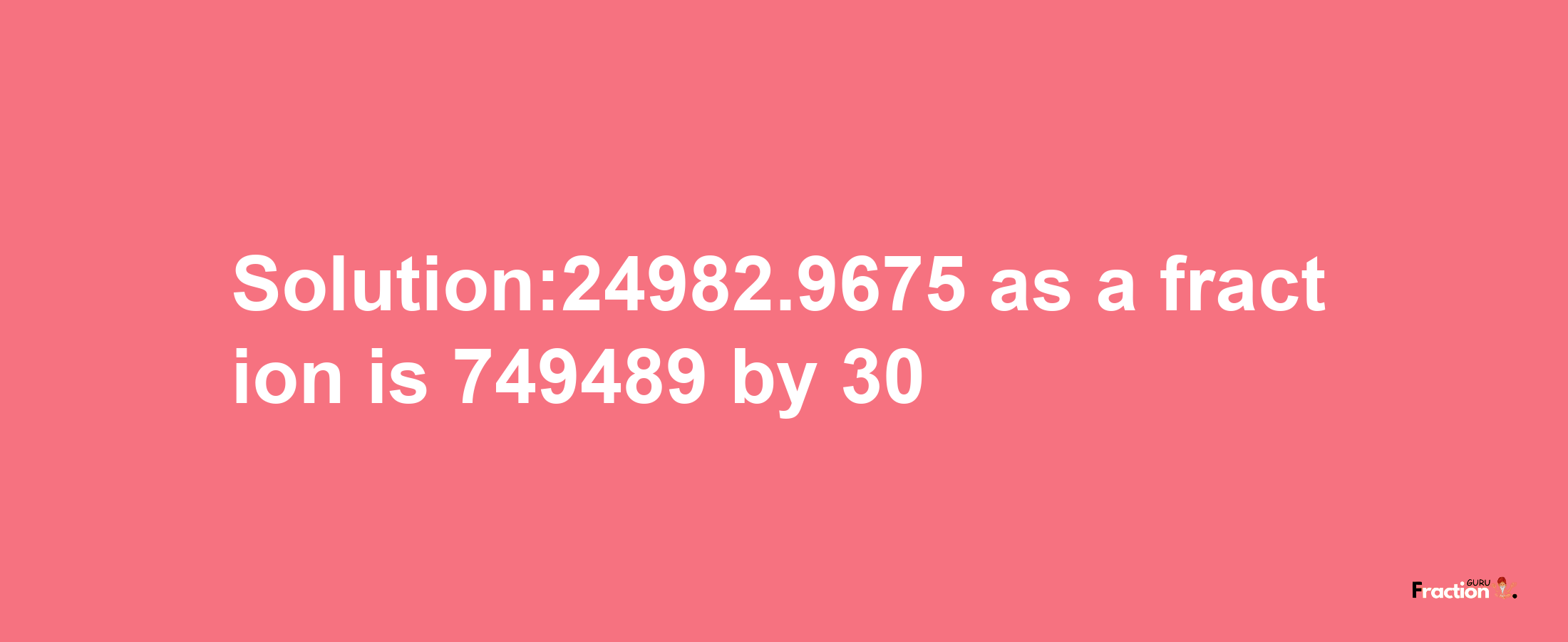 Solution:24982.9675 as a fraction is 749489/30