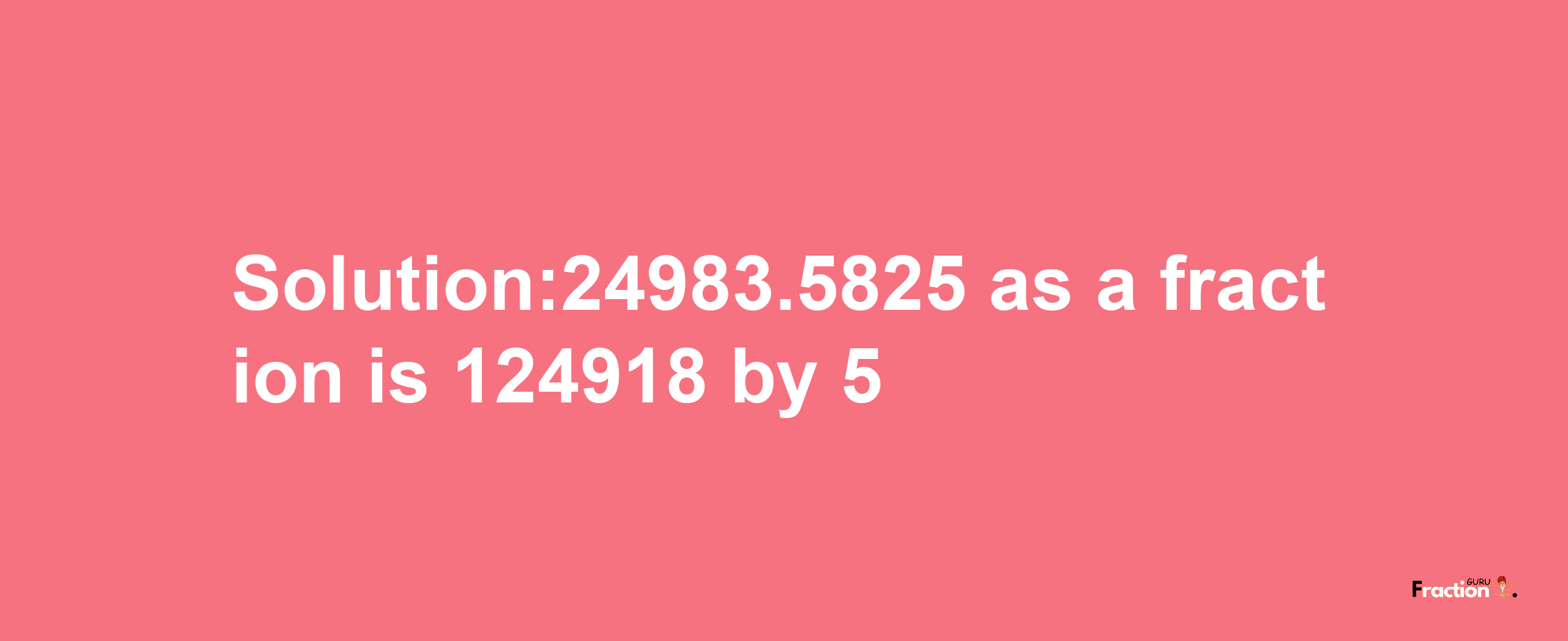 Solution:24983.5825 as a fraction is 124918/5