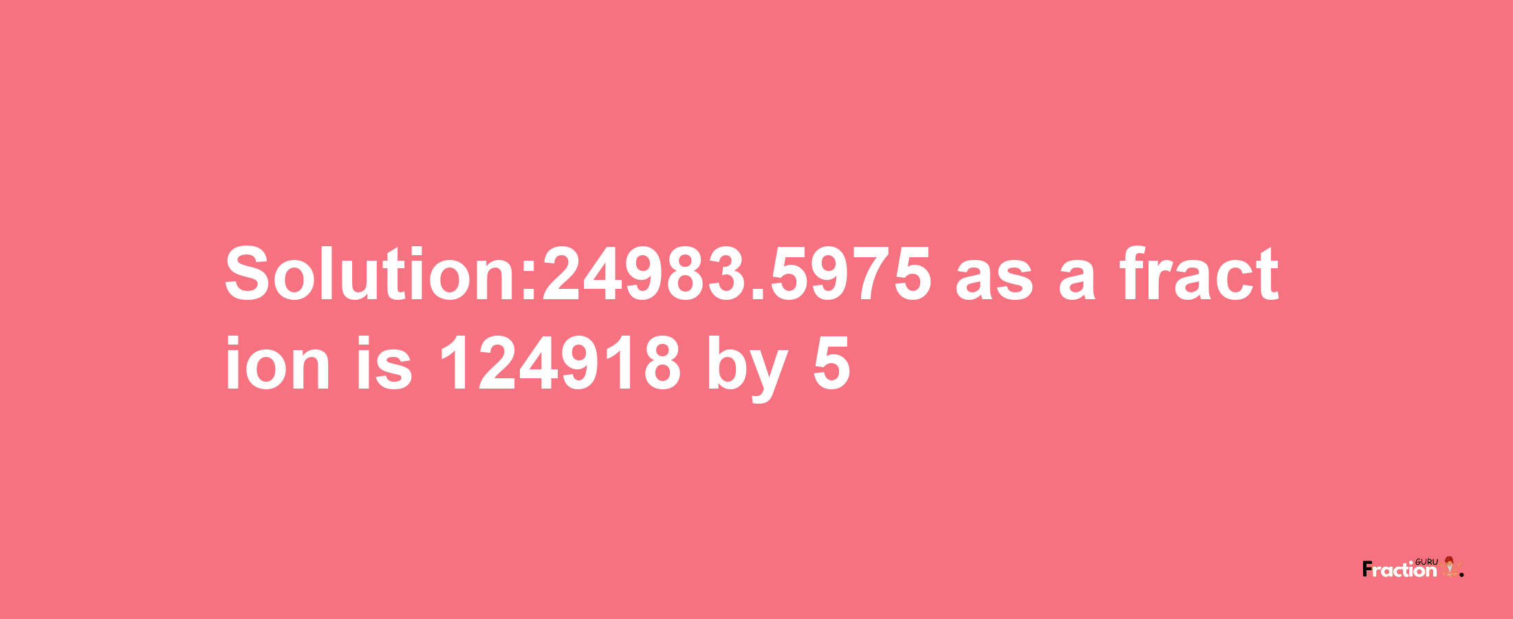 Solution:24983.5975 as a fraction is 124918/5