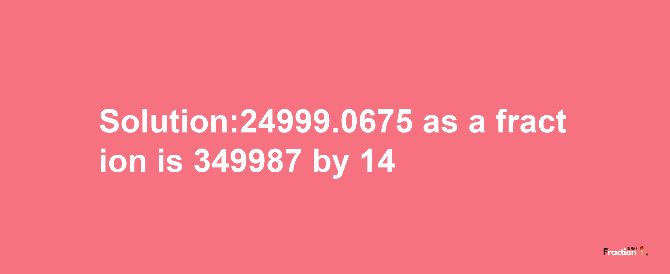 Solution:24999.0675 as a fraction is 349987/14