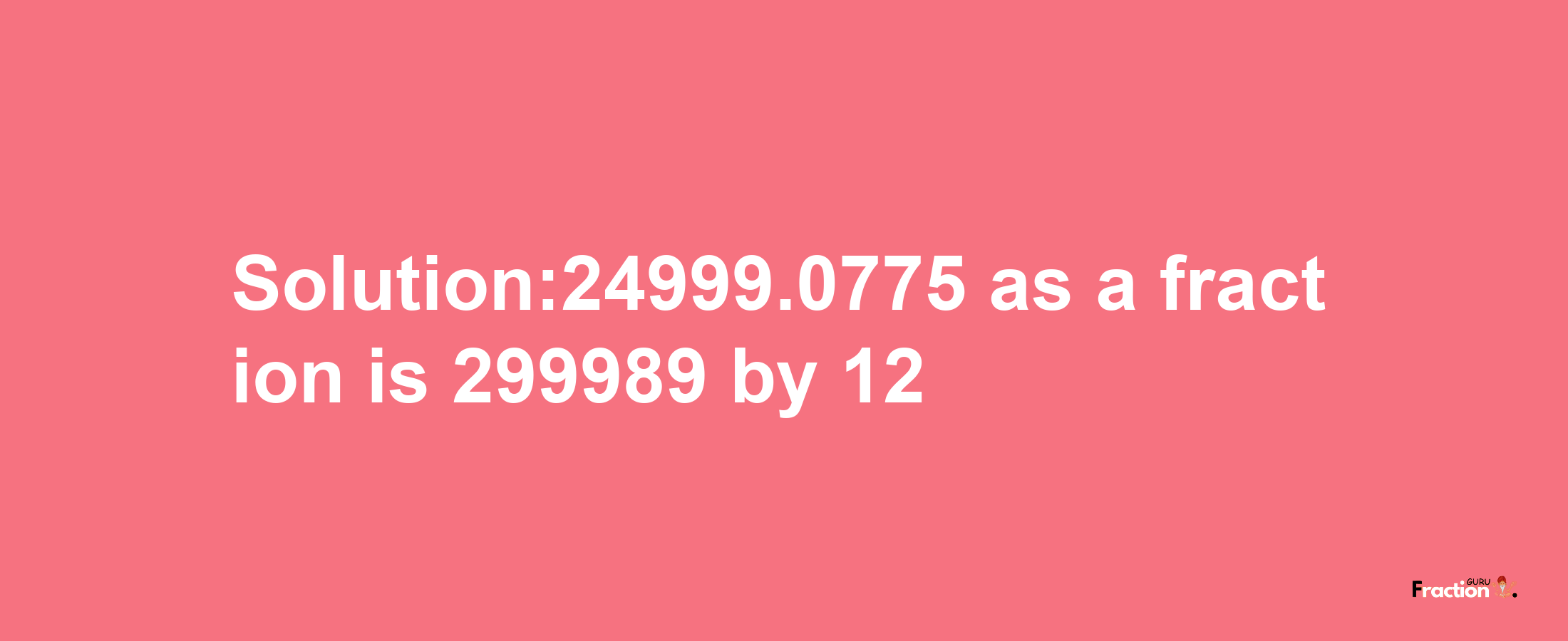 Solution:24999.0775 as a fraction is 299989/12