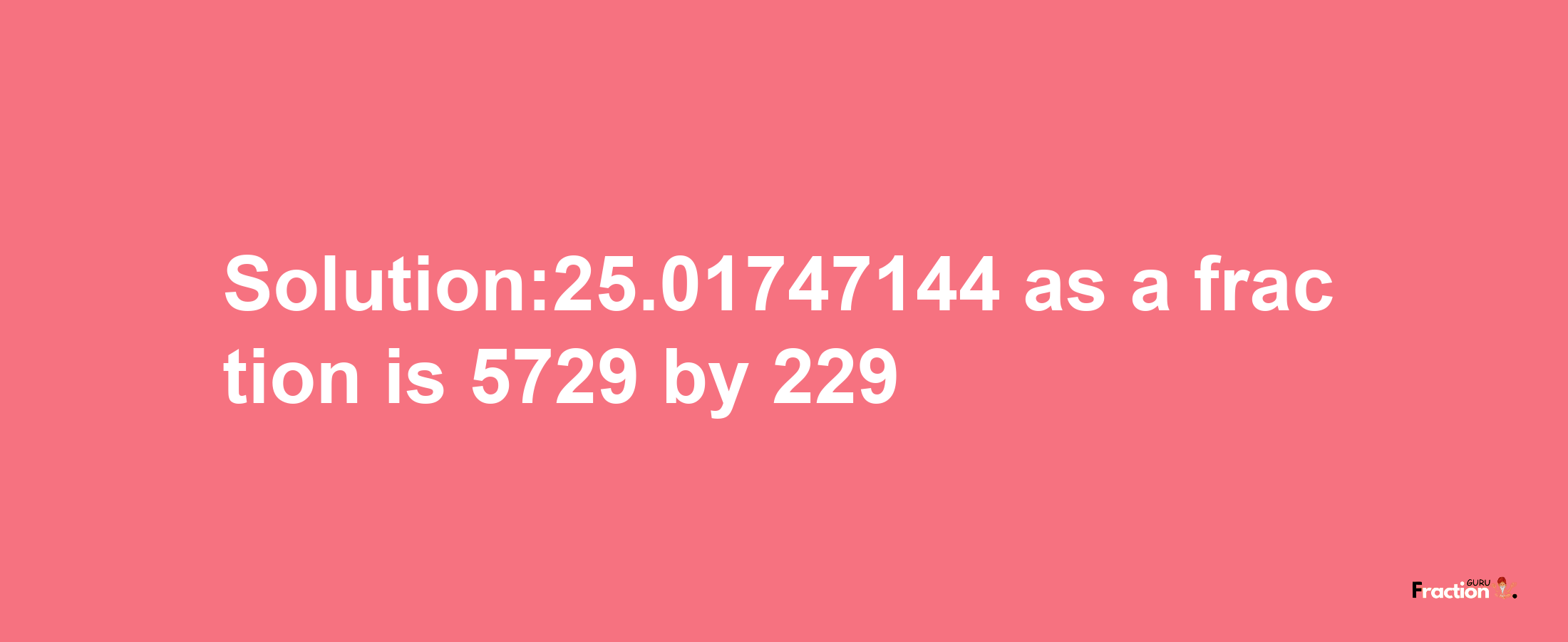 Solution:25.01747144 as a fraction is 5729/229