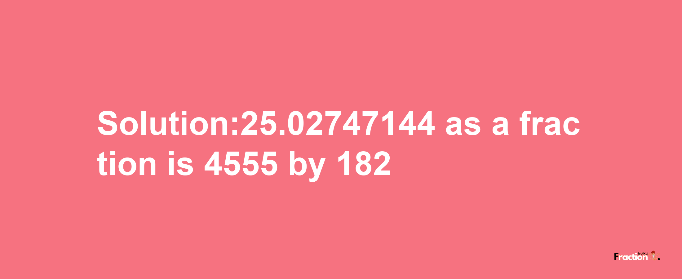 Solution:25.02747144 as a fraction is 4555/182