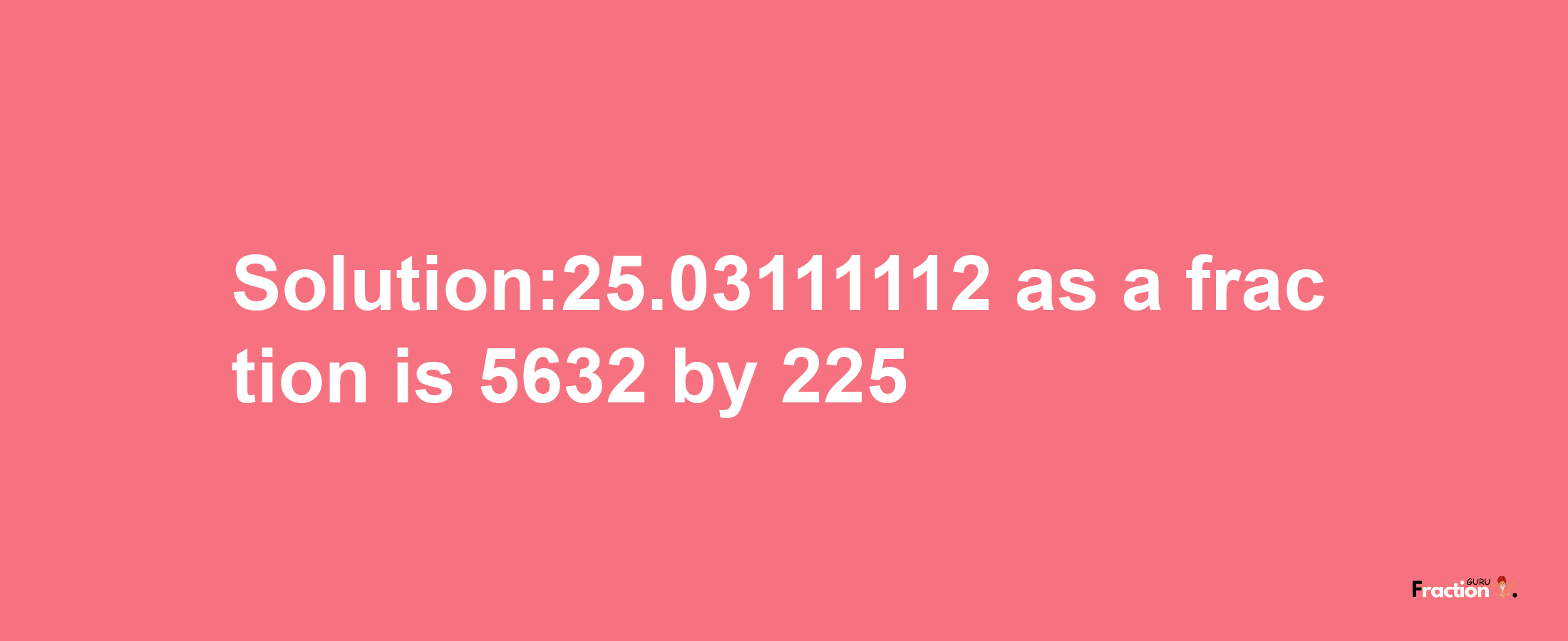 Solution:25.03111112 as a fraction is 5632/225