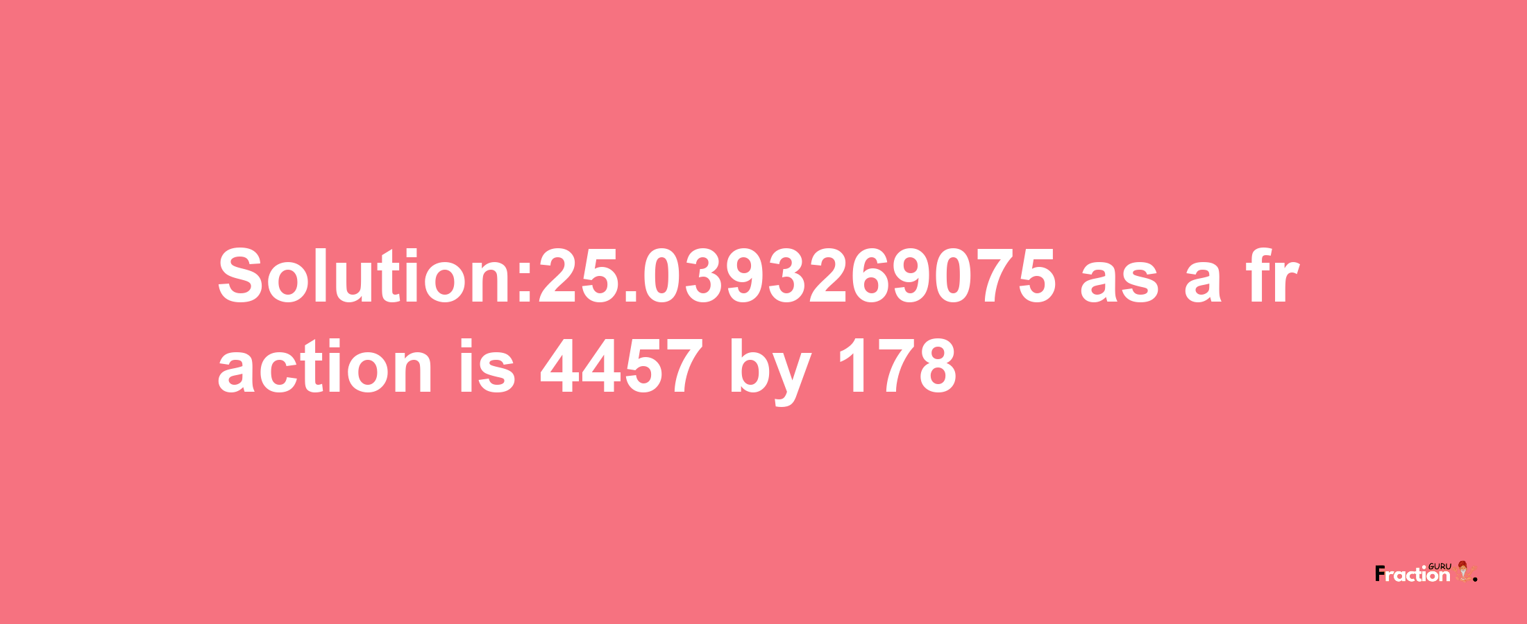 Solution:25.0393269075 as a fraction is 4457/178